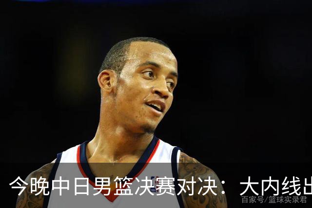 今晚中日男篮决赛对决：大内线出击，疾风后卫争夺